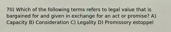 70) Which of the following terms refers to legal value that is bargained for and given in exchange for an act or promise? A) Capacity B) Consideration C) Legality D) Promissory estoppel