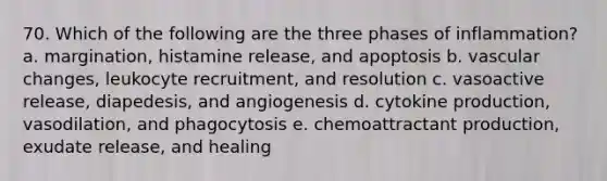 70. Which of the following are the three phases of inflammation? a. margination, histamine release, and apoptosis b. vascular changes, leukocyte recruitment, and resolution c. vasoactive release, diapedesis, and angiogenesis d. cytokine production, vasodilation, and phagocytosis e. chemoattractant production, exudate release, and healing