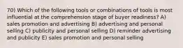 70) Which of the following tools or combinations of tools is most influential at the comprehension stage of buyer readiness? A) sales promotion and advertising B) advertising and personal selling C) publicity and personal selling D) reminder advertising and publicity E) sales promotion and personal selling