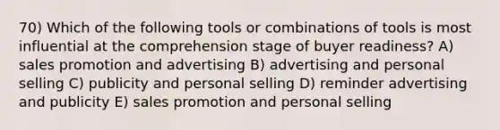 70) Which of the following tools or combinations of tools is most influential at the comprehension stage of buyer readiness? A) sales promotion and advertising B) advertising and personal selling C) publicity and personal selling D) reminder advertising and publicity E) sales promotion and personal selling