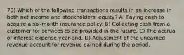 70) Which of the following transactions results in an increase in both net income and stockholders' equity? A) Paying cash to acquire a six-month insurance policy. B) Collecting cash from a customer for services to be provided in the future. C) The accrual of interest expense year-end. D) Adjustment of the unearned revenue account for revenue earned during the period.