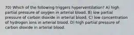 70) Which of the following triggers hyperventilation? A) high partial pressure of oxygen in arterial blood. B) low partial pressure of carbon dioxide in arterial blood. C) low concentration of hydrogen ions in arterial blood. D) high partial pressure of carbon dioxide in arterial blood.