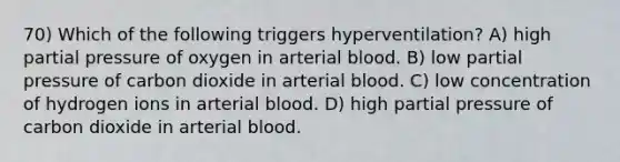 70) Which of the following triggers hyperventilation? A) high partial pressure of oxygen in arterial blood. B) low partial pressure of carbon dioxide in arterial blood. C) low concentration of hydrogen ions in arterial blood. D) high partial pressure of carbon dioxide in arterial blood.