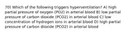 70) Which of the following triggers hyperventilation? A) high partial pressure of oxygen (PO2) in arterial blood B) low partial pressure of carbon dioxide (PCO2) in arterial blood C) low concentration of hydrogen ions in arterial blood D) high partial pressure of carbon dioxide (PCO2) in arterial blood