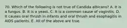 70. Which of the following is not true of Candida albicans? A. It is a fungus. B. It is a yeast. C. It is a common cause of vaginitis. D. It causes oral thrush in infants and oral thrush and esophagitis in AIDS patients. E. All of the above are true.