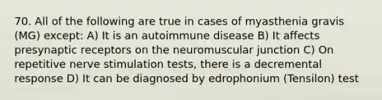 70. All of the following are true in cases of myasthenia gravis (MG) except: A) It is an autoimmune disease B) It affects presynaptic receptors on the neuromuscular junction C) On repetitive nerve stimulation tests, there is a decremental response D) It can be diagnosed by edrophonium (Tensilon) test