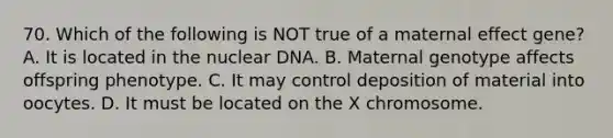 70. Which of the following is NOT true of a maternal effect gene? A. It is located in the nuclear DNA. B. Maternal genotype affects offspring phenotype. C. It may control deposition of material into oocytes. D. It must be located on the X chromosome.