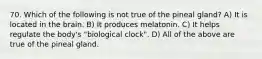 70. Which of the following is not true of the pineal gland? A) It is located in the brain. B) It produces melatonin. C) It helps regulate the body's "biological clock". D) All of the above are true of the pineal gland.