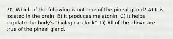 70. Which of the following is not true of the pineal gland? A) It is located in <a href='https://www.questionai.com/knowledge/kLMtJeqKp6-the-brain' class='anchor-knowledge'>the brain</a>. B) It produces melatonin. C) It helps regulate the body's "biological clock". D) All of the above are true of the pineal gland.