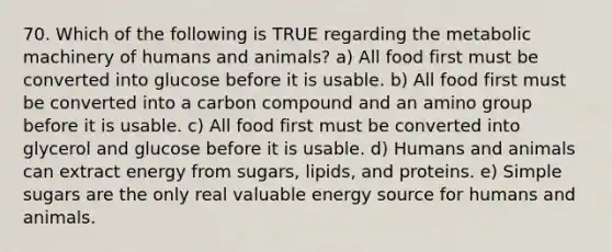 70. Which of the following is TRUE regarding the metabolic machinery of humans and animals? a) All food first must be converted into glucose before it is usable. b) All food first must be converted into a carbon compound and an amino group before it is usable. c) All food first must be converted into glycerol and glucose before it is usable. d) Humans and animals can extract energy from sugars, lipids, and proteins. e) Simple sugars are the only real valuable energy source for humans and animals.