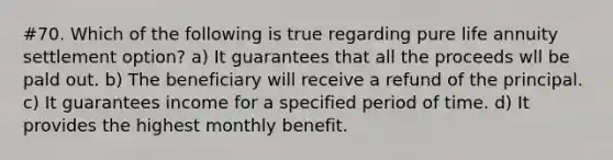 #70. Which of the following is true regarding pure life annuity settlement option? a) It guarantees that all the proceeds wll be pald out. b) The beneficiary will receive a refund of the principal. c) It guarantees income for a specified period of time. d) It provides the highest monthly benefit.