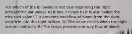 70) Which of the following is not true regarding the right atrioventricular valve? A) It has 3 cusps.B) It is also called the tricuspid valve.C) It prevents backflow of blood from the right ventricle into the right atrium. D) The valve closes when the right atrium contracts. E) The cusps provide one-way flow of blood.