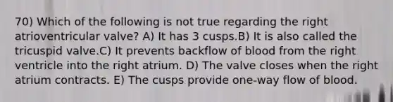 70) Which of the following is not true regarding the right atrioventricular valve? A) It has 3 cusps.B) It is also called the tricuspid valve.C) It prevents backflow of blood from the right ventricle into the right atrium. D) The valve closes when the right atrium contracts. E) The cusps provide one-way flow of blood.