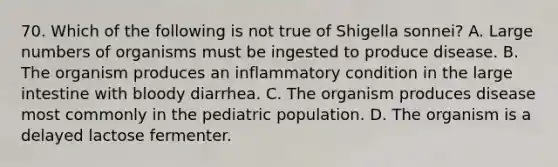 70. Which of the following is not true of Shigella sonnei? A. Large numbers of organisms must be ingested to produce disease. B. The organism produces an inflammatory condition in the large intestine with bloody diarrhea. C. The organism produces disease most commonly in the pediatric population. D. The organism is a delayed lactose fermenter.