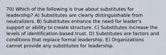 70) Which of the following is true about substitutes for leadership? A) Substitutes are clearly distinguishable from neutralizers. B) Substitutes enhance the need for leader's support or ability to create structure. C) Substitutes increase the levels of identification-based trust. D) Substitutes are factors and conditions that replace formal leadership. E) Organizations cannot provide any substitutes for leadership.