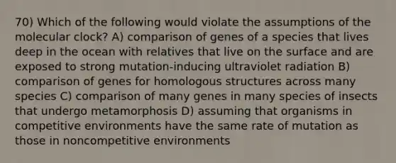 70) Which of the following would violate the assumptions of the molecular clock? A) comparison of genes of a species that lives deep in the ocean with relatives that live on the surface and are exposed to strong mutation-inducing ultraviolet radiation B) comparison of genes for homologous structures across many species C) comparison of many genes in many species of insects that undergo metamorphosis D) assuming that organisms in competitive environments have the same rate of mutation as those in noncompetitive environments