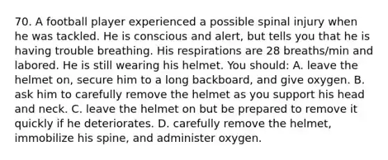 70. A football player experienced a possible spinal injury when he was tackled. He is conscious and alert, but tells you that he is having trouble breathing. His respirations are 28 breaths/min and labored. He is still wearing his helmet. You should: A. leave the helmet on, secure him to a long backboard, and give oxygen. B. ask him to carefully remove the helmet as you support his head and neck. C. leave the helmet on but be prepared to remove it quickly if he deteriorates. D. carefully remove the helmet, immobilize his spine, and administer oxygen.