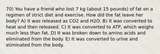 70) You have a friend who lost 7 kg (about 15 pounds) of fat on a regimen of strict diet and exercise. How did the fat leave her body? A) It was released as CO2 and H2O. B) It was converted to heat and then released. C) It was converted to ATP, which weighs much less than fat. D) It was broken down to amino acids and eliminated from the body. E) It was converted to urine and eliminated from the body.