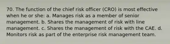 70. The function of the chief risk officer (CRO) is most effective when he or she: a. Manages risk as a member of senior management. b. Shares the management of risk with line management. c. Shares the management of risk with the CAE. d. Monitors risk as part of the enterprise risk management team.