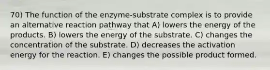 70) The function of the enzyme-substrate complex is to provide an alternative reaction pathway that A) lowers the energy of the products. B) lowers the energy of the substrate. C) changes the concentration of the substrate. D) decreases the activation energy for the reaction. E) changes the possible product formed.