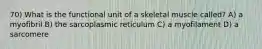 70) What is the functional unit of a skeletal muscle called? A) a myofibril B) the sarcoplasmic reticulum C) a myofilament D) a sarcomere