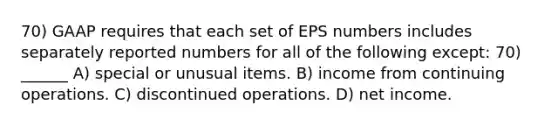 70) GAAP requires that each set of EPS numbers includes separately reported numbers for all of the following except: 70) ______ A) special or unusual items. B) income from continuing operations. C) discontinued operations. D) net income.