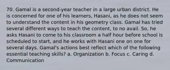 70. Gamal is a second-year teacher in a large urban district. He is concerned for one of his learners, Hasani, as he does not seem to understand the content in his geometry class. Gamal has tried several different ways to teach the content, to no avail. So, he asks Hasani to come to his classroom a <a href='https://www.questionai.com/knowledge/kAYqvs3Fkf-half-hour' class='anchor-knowledge'>half hour</a> before school is scheduled to start, and he works with Hasani one on one for several days. Gamal's actions best reflect which of the following essential teaching skills? a. Organization b. Focus c. Caring d. Communication