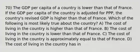 70) The GDP per capita of a country is lower than that of France. If the GDP per capita of the country is adjusted for PPP, the country's revised GDP is higher than that of France. Which of the following is most likely true about the country? A) The cost of living in the country is higher than that of France. B) The cost of living in the country is lower than that of France. C) The cost of living in the country is approximately equal to that of France. D) The cost of living in the country has in