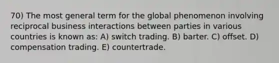 70) The most general term for the global phenomenon involving reciprocal business interactions between parties in various countries is known as: A) switch trading. B) barter. C) offset. D) compensation trading. E) countertrade.