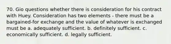 70. Gio questions whether there is consideration for his contract with Huey. Consideration has two elements - there must be a bargained-for exchange and the value of whatever is exchanged must be a. adequately sufficient. b. definitely sufficient. c. economically sufficient. d. legally sufficient.