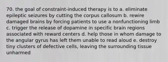 70. the goal of constraint-induced therapy is to a. eliminate epileptic seizures by cutting the corpus callosum b. rewire damaged brains by forcing patients to use a nonfunctioning limb c. trigger the release of dopamine in specific brain regions associated with reward centers d. help those in whom damage to the angular gyrus has left them unable to read aloud e. destroy tiny clusters of defective cells, leaving the surrounding tissue unharmed