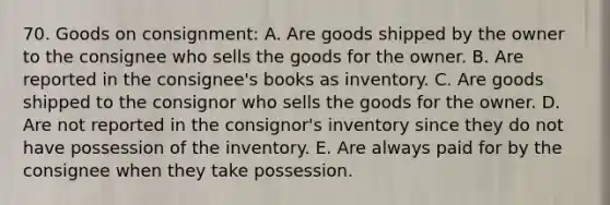 70. Goods on consignment: A. Are goods shipped by the owner to the consignee who sells the goods for the owner. B. Are reported in the consignee's books as inventory. C. Are goods shipped to the consignor who sells the goods for the owner. D. Are not reported in the consignor's inventory since they do not have possession of the inventory. E. Are always paid for by the consignee when they take possession.