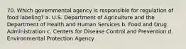 70. Which governmental agency is responsible for regulation of food labeling? a. U.S. Department of Agriculture and the Department of Health and Human Services b. Food and Drug Administration c. Centers for Disease Control and Prevention d. Environmental Protection Agency