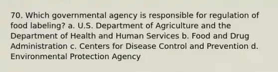 70. Which governmental agency is responsible for regulation of food labeling? a. U.S. Department of Agriculture and the Department of Health and Human Services b. Food and Drug Administration c. Centers for Disease Control and Prevention d. Environmental Protection Agency