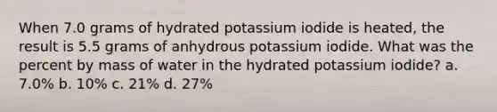 When 7.0 grams of hydrated potassium iodide is heated, the result is 5.5 grams of anhydrous potassium iodide. What was the percent by mass of water in the hydrated potassium iodide? a. 7.0% b. 10% c. 21% d. 27%