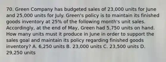 70. Green Company has budgeted sales of 23,000 units for June and 25,000 units for July. Green's policy is to maintain its finished goods inventory at 25% of the following month's unit sales. Accordingly, at the end of May, Green had 5,750 units on hand. How many units must it produce in June in order to support the sales goal and maintain its policy regarding finished goods inventory? A. 6,250 units B. 23,000 units C. 23,500 units D. 29,250 units