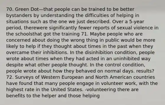 70. Green Dot—that people can be trained to be better bystanders by understanding the difficulties of helping in situations such as the one we just described. Over a 5-year period, therewere significantly fewer reports of sexual violence in the schoolsthat got the training 71. Maybe people who are concerned about doing the wrong thing in public would be more likely to help if they thought about times in the past when they overcame their inhibitions. In the disinhibition condition, people wrote about times when they had acted in an uninhibited way despite what other people thought. In the control condition, people wrote about how they behaved on normal days. results? 72. Surveys of Western European and North American countries have found that many people engage in volunteer work, with the highest rate in the United States. -volunteering there are benefits to the helper and those helping