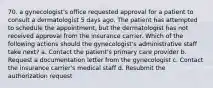 70. a gynecologist's office requested approval for a patient to consult a dermatologist 5 days ago. The patient has attempted to schedule the appointment, but the dermatologist has not received approval from the insurance carrier. Which of the following actions should the gynecologist's administrative staff take next? a. Contact the patient's primary care provider b. Request a documentation letter from the gynecologist c. Contact the insurance carrier's medical staff d. Resubmit the authorization request