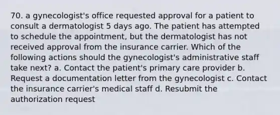 70. a gynecologist's office requested approval for a patient to consult a dermatologist 5 days ago. The patient has attempted to schedule the appointment, but the dermatologist has not received approval from the insurance carrier. Which of the following actions should the gynecologist's administrative staff take next? a. Contact the patient's primary care provider b. Request a documentation letter from the gynecologist c. Contact the insurance carrier's medical staff d. Resubmit the authorization request