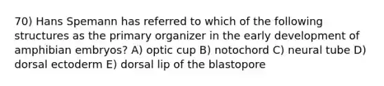 70) Hans Spemann has referred to which of the following structures as the primary organizer in the early development of amphibian embryos? A) optic cup B) notochord C) neural tube D) dorsal ectoderm E) dorsal lip of the blastopore