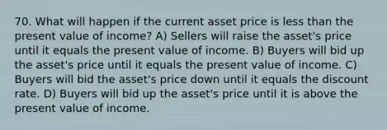 70. What will happen if the current asset price is less than the present value of income? A) Sellers will raise the asset's price until it equals the present value of income. B) Buyers will bid up the asset's price until it equals the present value of income. C) Buyers will bid the asset's price down until it equals the discount rate. D) Buyers will bid up the asset's price until it is above the present value of income.