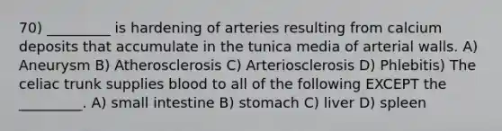 70) _________ is hardening of arteries resulting from calcium deposits that accumulate in the tunica media of arterial walls. A) Aneurysm B) Atherosclerosis C) Arteriosclerosis D) Phlebitis) The celiac trunk supplies blood to all of the following EXCEPT the _________. A) small intestine B) stomach C) liver D) spleen