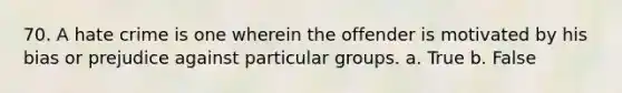 70. A hate crime is one wherein the offender is motivated by his bias or prejudice against particular groups. a. True b. False