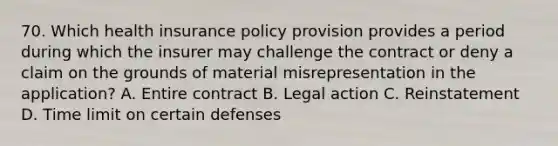 70. Which health insurance policy provision provides a period during which the insurer may challenge the contract or deny a claim on the grounds of material misrepresentation in the application? A. Entire contract B. Legal action C. Reinstatement D. Time limit on certain defenses