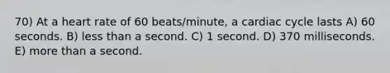 70) At a heart rate of 60 beats/minute, a cardiac cycle lasts A) 60 seconds. B) <a href='https://www.questionai.com/knowledge/k7BtlYpAMX-less-than' class='anchor-knowledge'>less than</a> a second. C) 1 second. D) 370 milliseconds. E) <a href='https://www.questionai.com/knowledge/keWHlEPx42-more-than' class='anchor-knowledge'>more than</a> a second.