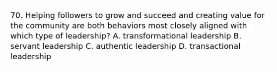 70. Helping followers to grow and succeed and creating value for the community are both behaviors most closely aligned with which type of leadership? A. transformational leadership B. servant leadership C. authentic leadership D. transactional leadership