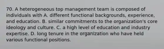 70. A heterogeneous top management team is composed of individuals with A. different functional backgrounds, experience, and education. B. similar commitments to the organization's core ideology and culture. C. a high level of education and industry expertise. D. long tenure in the organization who have held various functional positions.