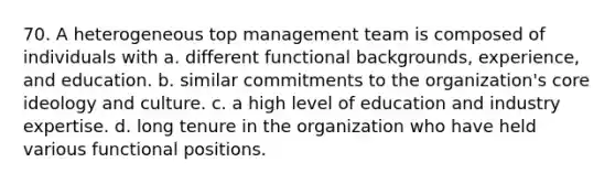 70. A heterogeneous top management team is composed of individuals with a. different functional backgrounds, experience, and education. b. similar commitments to the organization's core ideology and culture. c. a high level of education and industry expertise. d. long tenure in the organization who have held various functional positions.