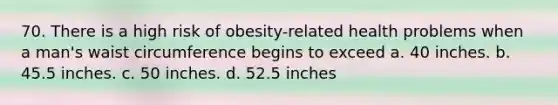 70. There is a high risk of obesity-related health problems when a man's waist circumference begins to exceed a. 40 inches. b. 45.5 inches. c. 50 inches. d. 52.5 inches