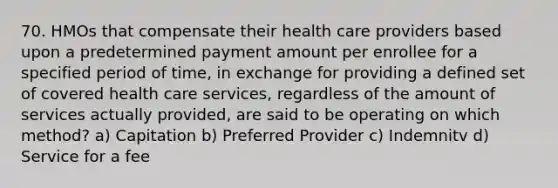 70. HMOs that compensate their health care providers based upon a predetermined payment amount per enrollee for a specified period of time, in exchange for providing a defined set of covered health care services, regardless of the amount of services actually provided, are said to be operating on which method? a) Capitation b) Preferred Provider c) Indemnitv d) Service for a fee